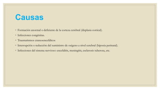 Causas
◦ Formación anormal o deficiente de la corteza cerebral (displasia cortical).
◦ Infecciones congénitas.
◦ Traumatismos craneoencefálicos
◦ Interrupción o reducción del suministro de oxígeno a nivel cerebral (hipoxia perinatal).
◦ Infecciones del sistema nervioso: encefalitis, meningitis, esclerosis tuberosa, etc.
 