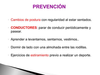Cambios de postura  con regularidad al estar sentados. CONDUCTORES : parar de conducir periódicamente y pasear. Aprender a levantarnos, sentarnos, vestirnos.. Dormir de lado con una almohada entre las rodillas. Ejercicios de  estiramiento  previo a realizar un deporte. PREVENCIÓN 