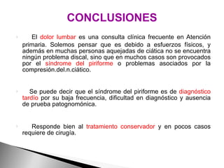CONCLUSIONES El  dolor lumbar  es una consulta clínica frecuente en Atención primaria. Solemos pensar que es debido a esfuerzos físicos, y además en muchas personas aquejadas de ciática no se encuentra ningún problema discal, sino que en muchos casos son provocados por el  síndrome del piriforme  o problemas asociados por la compresión.del.n.ciático.  Se puede decir que el síndrome del piriforme es de  diagnóstico tardío  por su baja frecuencia, dificultad en diagnóstico y ausencia de prueba patognomónica.  Responde bien al  tratamiento conservador  y en pocos casos requiere de cirugía. 