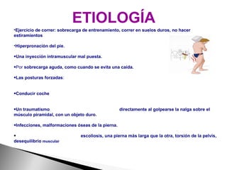 ETIOLOGÍA Ejercicio de correr: sobrecarga de entrenamiento, correr en suelos duros, no hacer estiramientos Hiperpronación del pie.   Una inyección intramuscular mal puesta. Por  sobrecarga aguda, como cuando se evita una caída. Las posturas forzadas :  permanecer de pie apoyados sobre un solo pie, sentarse con las piernas cruzadas, subir y bajar escaleras. Conducir coche : por la sobrecarga mantenida de la cadera en flexión y abducción (piernas separadas). Un traumatismo : caídas, fracturas de fémur, etc. O   directamente al golpearse la nalga sobre el músculo piramidal, con un objeto duro. Infecciones, malformaciones óseas de la pierna. Problemas generales de actitud:  escoliosis, una pierna más larga que la otra, torsión de la pelvis, desequilibrio  muscular 