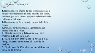 Está caracterizado por: 
1. Hemianestesia alterna de tipo termoanalgésico a 
nivel de los miembros del lado opuesto a la lesión, 
mientras que en la cara existe parestesia o anestesia 
del lado de la lesión. 
2. Hemianestesia de la cara del mismo lado de la 
lesión. 
3. Parálisis faringolaríngea y velopalatina del 
mismo lado de la lesión. 
4. Hemiasinergia y lateropulsión del 
mismo lado de la lesión. 
5. Parálisis con atrofia de la mitad de la 
lengua correspondiente al lado de la 
lesión. 
6. Síndrome de Claude-Horner del mismo 
lado de la lesión. 
 