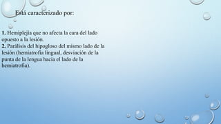 Está caracterizado por: 
1. Hemiplejía que no afecta la cara del lado 
opuesto a la lesión. 
2. Parálisis del hipogloso del mismo lado de la 
lesión (hemiatrofia lingual, desviación de la 
punta de la lengua hacia el lado de la 
hemiatrofia). 
 