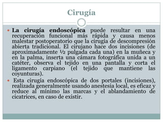 CirugíaLa cirugía endoscópica puede resultar en una recuperación funcional más rápida y causa menos malestar postoperatorio que la cirugía de descompresión abierta tradicional. El cirujano hace dos incisiones (de aproximadamente ½ pulgada cada una) en la muñeca y en la palma, inserta una cámara fotográfica unida a un catéter, observa el tejido en una pantalla y corta el ligamento carpiano (el tejido que mantiene las coyunturas). Esta cirugía endoscópica de dos portales (incisiones), realizada generalmente usando anestesia local, es eficaz y reduce al mínimo las marcas y el ablandamiento de cicatrices, en caso de existir. 