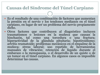 Causas del Síndrome del Túnel CarpianoEs el resultado de una combinación de factores que aumentan la presión en el nervio y los tendones medianos en el túnel carpiano, en lugar de ser un problema del nervio propiamente dicho. Otros factores que contribuyen al diagnóstico incluyen traumatismos o lesiones en la muñeca que causan la hinchazón, tal como una torcedura o una fractura; hiperactividad de la glándula pituitaria; hipotiroidismo; artritis reumatoide; problemas mecánicos en el empalme de la muñeca; stress laboral; uso repetido de herramientas manuales de vibración; retención de líquido durante el embarazo o la menopausia, o el desarrollo de un quiste o de un tumor en el túnel carpiano. En algunos casos es imposible determinar las causas. 