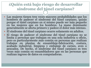 ¿Quién está bajo riesgo de desarrollar síndrome del túnel carpiano?Las mujeres tienen tres veces mayores probabilidades que los hombres de padecer el síndrome del túnel carpiano, quizás porque el túnel carpiano en sí mismo puede ser más pequeño en las mujeres que en los hombres. La mano dominante generalmente se afecta primero y padece el dolor más intenso. El síndrome del túnel carpiano ocurre solamente en adultos. El riesgo de padecer el síndrome del túnel carpiano no se limita a personas que trabajan en una sola industria u oficio, pero es particularmente más común en personas que realizan trabajos en plantas de ensamblaje-fabricación, costura, acabado industrial, limpieza y embalaje de carnes, aves o pescados. De hecho, el síndrome del túnel carpiano es tres veces más común en ensambladores que en las personas que realizan ingreso de datos en computadoras. 