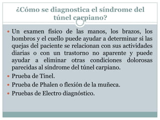 ¿Cómo se diagnostica el síndrome del túnel carpiano?Un examen físico de las manos, los brazos, los hombros y el cuello puede ayudar a determinar si las quejas del paciente se relacionan con sus actividades diarias o con un trastorno no aparente y puede ayudar a eliminar otras condiciones dolorosas parecidas al síndrome del túnel carpiano. Prueba de Tinel.Prueba de Phalen o flexión de la muñeca.Pruebas de Electro diagnóstico.