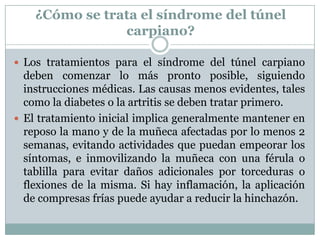 ¿Cómo se trata el síndrome del túnel carpiano?Los tratamientos para el síndrome del túnel carpiano deben comenzar lo más pronto posible, siguiendo instrucciones médicas. Las causas menos evidentes, tales como la diabetes o la artritis se deben tratar primero. El tratamiento inicial implica generalmente mantener en reposo la mano y de la muñeca afectadas por lo menos 2 semanas, evitando actividades que puedan empeorar los síntomas, e inmovilizando la muñeca con una férula o tablilla para evitar daños adicionales por torceduras o flexiones de la misma. Si hay inflamación, la aplicación de compresas frías puede ayudar a reducir la hinchazón. 