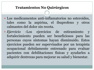 Los medicamentos anti-inflamatorios no esteroides, tales como la aspirina, el ibuprofeno y otros calmantes del dolor sin receta.Ejercicio -Los ejercicios de estiramiento y fortalecimiento pueden ser beneficiosos para las personas cuyos síntomas hayan disminuido. Estos ejercicios pueden ser supervisados por un terapista ocupacional debidamente entrenado para evaluar pacientes con debilitaciones físicas y ayudarles a adquirir destrezas para mejorar su salud y bienestar. Tratamientos No Quirúrgicos