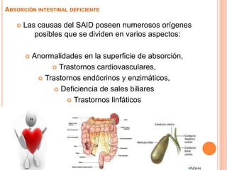  Las causas del SAID poseen numerosos orígenes
posibles que se dividen en varios aspectos:
 Anormalidades en la superficie de absorción,
 Trastornos cardiovasculares,
 Trastornos endócrinos y enzimáticos,
 Deficiencia de sales biliares
 Trastornos linfáticos
ABSORCIÓN INTESTINAL DEFICIENTE
 