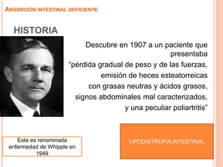 HISTORIA
Descubre en 1907 a un paciente que
presentaba
“pérdida gradual de peso y de las fuerzas,
emisión de heces esteatorreicas
con grasas neutras y ácidos grasos,
signos abdominales mal caracterizados,
y una peculiar poliartritis”
ABSORCIÓN INTESTINAL DEFICIENTE
LIPODISTROFIA INTESTINALEsta es renominada
enfermedad de Whipple en
1949
 