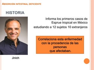 HISTORIA
 Informa los primeros casos de
Esprue tropical en México
estudiando a 12 sujetos 10 extranjeros
ABSORCIÓN INTESTINAL DEFICIENTE
Correlaciona esta enfermedad
con la procedencia de las
personas
que afectaban.
Jinich
 
