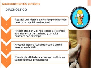 DIAGNÓSTICO
ABSORCIÓN INTESTINAL DEFICIENTE
.
• Realizar una historia clínica completa además
de un examen físico minucioso
.
• Prestar atención y consideración a síntomas,
sus momentos de comienzo y cambios
ocurridos con el tiempo .
.
• Presenta algún síntoma del cuadro clínico
anteriormente visto.
.
• Resulta de utilidad comenzar con análisis de
sangre (por sus propiedades)
 
