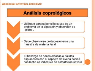 • Utilizado para saber si la causa es un
problema en la digestión y absorción de
lípidos .
• Debe observarse cuidadosamente una
muestra de materia fecal
• El hallazgo de heces oleosas o pálidas
espumosas con el aspecto de avena cocida
con leche es indicativo de esteatorrea severa
ABSORCIÓN INTESTINAL DEFICIENTE
 
