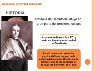 HISTORIA
 Aretaeus de Capadocia intuye en
gran parte del problema celíaco
ABSORCIÓN INTESTINAL DEFICIENTE
Aparece un libro sobre EC y
esta es llamada enfermedad
de Gee-Herter
Llamó la atención sobre los
efectos dañinos del pan en la
enfermedad celíaca. Una forma de
almidón que es responsable en
agravar los síntomas, es el pan.
 