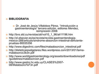  BIBLIOGRAFIA
 Dr. José de Jesús Villalobos Pérez, “Introducción a
gastroenterología” tercera edición, editores Mendez,
reimpresión 2006
 http://bvs.sld.cu/revistas/ali/vol10_1_96/ali11196.htm
 http://zl.elsevier.es/es/revista/revista-gastroenterologia-
mexico-288/articulo/sindrome-absorcion-intestinal-deficiente-
pruebas-90035356
 http://www.digeclinic.com/files/malaabsorcion_intestinal.pdf
 http://dieteticaieselgetares.files.wordpress.com/2013/01/tema-
malabsorcic3b3n.pdf
 http://www.worldgastroenterology.org/assets/downloads/es/pdf
/guidelines/malabsorcion.pdf
 http://www.gastro.hc.edu.uy/CLASES%2007-
08/Malabsorci%F3n.pdf
 