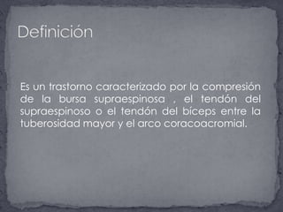 	Es un trastorno caracterizado por la compresión de la bursa supraespinosa , el tendón del supraespinoso o el tendón del bíceps entre la tuberosidad mayor y el arco coracoacromial. Definición