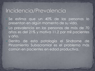 Se estima que un 40% de las personas lo presentan en algún momento de su vida. La prevalencia en las personas de más de 70 años es del 21% y motiva 11,2 por mil pacientes y año.Dentro de esta patología el Síndrome de Pinzamiento Subacromial es el problema más común en pacientes en edad productiva.Incidencia/Prevalencia