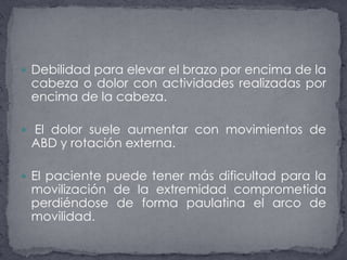 Debilidad para elevar el brazo por encima de la cabeza o dolor con actividades realizadas por encima de la cabeza. El dolor suele aumentar con movimientos de ABD y rotación externa.El paciente puede tener más dificultad para la movilización de la extremidad comprometida perdiéndose de forma paulatina el arco de movilidad.