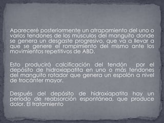 Apareceré posteriormente un atrapamiento del uno o varios tendones de los músculos del manguito donde se genera un desgaste progresivo, que va a llevar a que se genere el rompimiento del mismo ante los movimientos repetitivos de ABD. Esto producirá calcificación del tendón  por el depósito de hidroxiapatita en uno o más tendones del manguito rotador que genera un espolón a nivel de trocánter mayor. Después del depósito de hidroxiapatita hay un período de reabsorción espontánea, que produce dolor. El tratamiento 