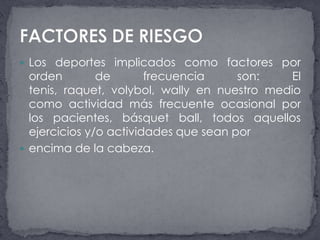 Los deportes implicados como factores por orden de frecuencia son: El tenis, raquet, volybol, wally en nuestro medio como actividad más frecuente ocasional por los pacientes, básquet ball, todos aquellos ejercicios y/o actividades que sean porencima de la cabeza.FACTORES DE RIESGO