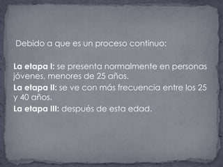  Debido a que es un proceso continuo:La etapa I: se presenta normalmente en personas jóvenes, menores de 25 años. La etapa II: se ve con más frecuencia entre los 25 y 40 años.La etapa III: después de esta edad.