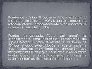Prueba de Hawkins: El paciente lleva la extremidad afectada a la flexión de 90° y luego se le realiza una rotación interna. Inmediatamente experimentará un dolor en el área del hombro.Prueba denominada “vaso del agua”: Es esencialmente para corroborar compromiso del supraespinoso. El brazo se mantiene en flexión de 90° con el codo extendido. Se le pide al paciente que realice un movimiento de pronación, que mantenga la fuerza y que no se deje llevar el brazo hacia abajo e inmediatamente el paciente experimentará un dolor en el área del hombro.