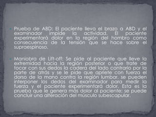 Prueba de ABD: El paciente lleva el brazo a ABD y el examinador impide la actividad. El paciente experimentará dolor en la región del hombro como consecuencia de la tensión que se hace sobre el supraespinoso.Maniobra de Lift-off: Se pide al paciente que lleve la extremidad hacia la región posterior o que trate de tocar con sus dedos la cadera del lado contrario por la parte de atrás y se le pide que apriete con fuerza el dorso de la mano contra la región lumbar, se pueden interponer los dedos del examinador para medir la fuerza y el paciente experimentará dolor. Esta es la prueba que le genera más dolor al paciente; se puede concluir una alteración del músculo subescapular.