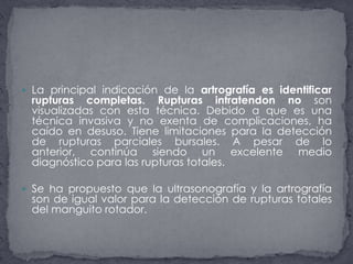 La principal indicación de la artrografía es identificar rupturas completas. Rupturas intratendon no son visualizadas con esta técnica. Debido a que es una técnica invasiva y no exenta de complicaciones, ha caído en desuso. Tiene limitaciones para la detección de rupturas parciales bursales. A pesar de lo anterior, continúa siendo un excelente medio diagnóstico para las rupturas totales.Se ha propuesto que la ultrasonografía y la artrografía son de igual valor para la detección de rupturas totales del manguito rotador. 