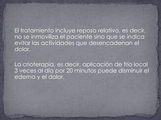 El tratamiento incluye reposo relativo, es decir, no se inmoviliza el paciente sino que se indica evitar las actividades que desencadenan el dolor. La crioterapia, es decir, aplicación de frío local 3 veces al día por 20 minutos puede disminuir el edema y el dolor. 