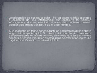 La colocación de contrastes calor – frío da buena utilidad asociado a corrientes de tipo interferencial que disminuye la reacción inflamatoria y el dolor. asociado al ultrasonido de forma pulsada colocándolo en la región posterolateral del hombro. Si se sospecha de forma concomitante un compromiso de la cabeza longa del biceps braquial, El cabezal del aparato de ultrasonido, deberá colocase en la cara anterior, diciéndole que lleve el hombro en ligera extensión, y rotación externa, para de esta forma lograr una mejor exposición de la corredera bicipital.