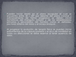 Pueden iniciar AMAS en el plano escapular el cual se encuentra entre 30 – 45° por delante del plano coronal y adicionalmente de forma progresiva se deben iniciar isometricos del manguito rotador y de los estabilizadores primarios y secundarios del hombro como el deltoides, pectoral, latisimo del dorso y el bíceps braquial. Al progresar la evolución de terapia física se pueden iniciar estiramientos de la cápsula posterior y el arco de movilidad en todas sus direcciones se debe reservar al tener ausencia de dolor. 
