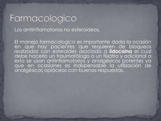 Los antiinflamatorios no esteroideos.El manejo farmacologico es importante dada la ocasión en que hay pacientes que requieren de bloqueos realizados con esteroides asociado a lidocaina el cual debe hacerlo un traumatólogo o un fisiatra y adicional a esto se usan antinflamatorios y analgésicos potentes ya que en ocasiones es indispensable la utilización de analgésicos opiáceos con buenas respuestas.Farmacologico