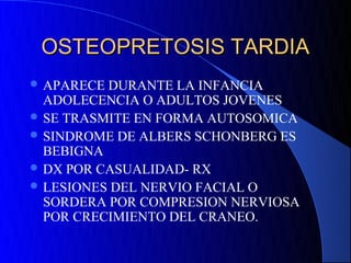 OSTEOPRETOSIS TARDIA
 APARECE DURANTE LA INFANCIA
  ADOLECENCIA O ADULTOS JOVENES
 SE TRASMITE EN FORMA AUTOSOMICA
 SINDROME DE ALBERS SCHONBERG ES
  BEBIGNA
 DX POR CASUALIDAD- RX
 LESIONES DEL NERVIO FACIAL O
  SORDERA POR COMPRESION NERVIOSA
  POR CRECIMIENTO DEL CRANEO.
 