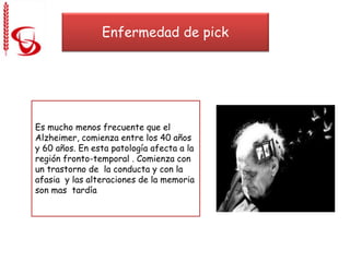 Enfermedad de pick
Es mucho menos frecuente que el
Alzheimer, comienza entre los 40 años
y 60 años. En esta patología afecta a la
región fronto-temporal . Comienza con
un trastorno de la conducta y con la
afasia y las alteraciones de la memoria
son mas tardía
 