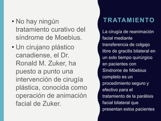 TRATAMIENTO• No hay ningún
tratamiento curativo del
síndrome de Moebius.
• Un cirujano plástico
canadiense, el Dr.
Ronald M. Zuker, ha
puesto a punto una
intervención de cirugía
plástica, conocida como
operación de animación
facial de Zuker.
La cirugía de reanimación
facial mediante
transferencia de colgajo
libre de gracilis bilateral en
un solo tiempo quirúrgico
en pacientes con
Síndrome de Möebius
completo es un
procedimiento seguro y
efectivo para el
tratamiento de la parálisis
facial bilateral que
presentan estos pacientes
 