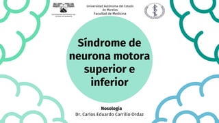 Síndrome de
neurona motora
superior e
inferior
Dr. Carlos Eduardo Carrillo Ordaz
Nosologia
Universidad Autónoma del Estado
de Morelos
Facultad de Medicina
 
