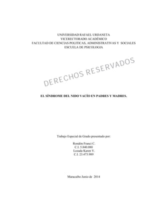 UNIVERSIDAD RAFAEL URDANETA
VICERECTORADO ACADÉMICO
FACULTAD DE CIENCIAS POLITICAS, ADMINISTRATIVAS Y SOCIALES
ESCUELA DE PSICOLOGIA
EL SÍNDROME DEL NIDO VACÍO EN PADRES Y MADRES.
Trabajo Especial de Grado presentado por:
Rondón Franci C.
C.I. 5.840.080
Lozada Karen V.
C.I. 23.473.989
Maracaibo Junio de 2014
DERECHOS RESERVADOS
DERECHOS RESERVADOS
 