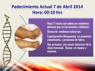 Padecimiento Actual 7 de Abril 2014
Hora; 00:10 hrs
Hace 7 meses con edema en miembros
pélvicos que se incrementa a abdomen,
Disnea de medianos esfuerzos.
Expectoración blanquecina en ocasiones
cianotizante, y presencia de fiebre.
Hoy presenta con mayor deterioro de la
clase funcional. Disnea en reposo y
cianosis.
 