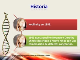 Historia
Koblinsky en 1883.
1963 que Jaqueline Noonan y Dorothy
Ehmke describen a nueve niños con una
combinación de defectos congénitos.
Hospital Pediátrico Universitario Octavio de la Concepción y de la Pedraja.
Holguín. 2012; 16 (4)
 