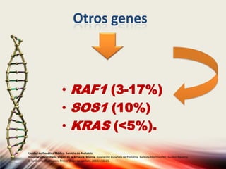 Otros genes
• RAF1 (3-17%)
• SOS1 (10%)
• KRAS (<5%).
Unidad de Genética Médica. Servicio de Pediatría.
Hospital Universitario Virgen de la Arrixaca, Murcia. Asociación Española de Pediatría. Ballesta Martinez MJ, Guillen-Navarro
E. Sindrome de Noonan. Protoc diagn ter pediatr. 2010;1:56-63.
 