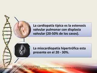 La cardiopatía típica es la estenosis
valvular pulmonar con displasia
valvular (20-50% de los casos).
La miocardiopatía hipertrófica esta
presente en el 20 - 30%.
Unidad de Genética Médica. Servicio de Pediatría.
Hospital Universitario Virgen de la Arrixaca, Murcia. Asociación Española de Pediatría. Ballesta Martinez MJ, Guillen-Navarro
E. Sindrome de Noonan. Protoc diagn ter pediatr. 2010;1:56-63.
 
