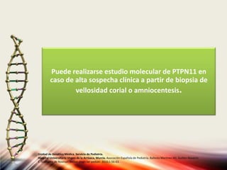 Puede realizarse estudio molecular de PTPN11 en
caso de alta sospecha clínica a partir de biopsia de
vellosidad corial o amniocentesis.
Unidad de Genética Médica. Servicio de Pediatría.
Hospital Universitario Virgen de la Arrixaca, Murcia. Asociación Española de Pediatría. Ballesta Martinez MJ, Guillen-Navarro
E. Sindrome de Noonan. Protoc diagn ter pediatr. 2010;1:56-63.
 