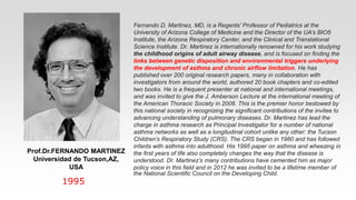Prof.Dr.FERNANDO MARTINEZ
Universidad de Tucson,AZ,
USA
1995
Fernando D. Martinez, MD, is a Regents' Professor of Pediatrics at the
University of Arizona College of Medicine and the Director of the UA’s BIO5
Institute, the Arizona Respiratory Center, and the Clinical and Translational
Science Institute. Dr. Martinez is internationally renowned for his work studying
the childhood origins of adult airway disease, and is focused on finding the
links between genetic disposition and environmental triggers underlying
the development of asthma and chronic airflow limitation. He has
published over 200 original research papers, many in collaboration with
investigators from around the world, authored 20 book chapters and co-edited
two books. He is a frequent presenter at national and international meetings,
and was invited to give the J. Amberson Lecture at the international meeting of
the American Thoracic Society in 2008. This is the premier honor bestowed by
this national society in recognizing the significant contributions of the invitee to
advancing understanding of pulmonary diseases. Dr. Martinez has lead the
charge in asthma research as Principal Investigator for a number of national
asthma networks as well as a longitudinal cohort unlike any other: the Tucson
Children’s Respiratory Study (CRS). The CRS began in 1980 and has followed
infants with asthma into adulthood. His 1995 paper on asthma and wheezing in
the first years of life also completely changes the way that the disease is
understood. Dr. Martinez’s many contributions have cemented him as major
policy voice in this field and in 2012 he was invited to be a lifetime member of
the National Scientific Council on the Developing Child.
 