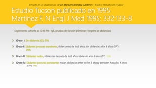 Estudio Tucson publicado en 1995
Martínez F. N Engl J Med 1995; 332:133-8
Seguimiento cohorte de 1.246 RN ( IgE, pruebas de función pulmonar y registro de sibilancias)
 Grupo I: Sin sibilancias (SS) 51%
 Grupo II: Sibilantes precoces transitorios, sibilan antes de los 3 años, sin sibilancias a los 6 años (SPT)
20%
 Grupo III: Sibilantes tardíos, sibilancias después de los3 años, sibilando a los 6 años (ST) 15%
 Grupo IV: Sibilantes precoces persistentes, inician sibilancias antes de los 3 años y persisten hasta los 6 años
(SPP) 14%
Tomado de las diapositivas del Dr. Manuel Meléndez Calderón – Médico Pediatra en EsSalud
 