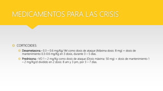 MEDICAMENTOS PARA LAS CRISIS
 CORTICOIDES:
 Dexametasona.- 0.3 – 0.6 mg/Kg/ IM como dosis de ataque (Máxima dosis: 8 mg) + dosis de
mantenimiento 0.3-0.6 mg/Kg en 3 dosis, durante 3 – 5 días.
 Prednisona.- VO 1 – 2 mg/Kg como dosis de ataque (Dosis máxima: 50 mg) + dosis de mantenimiento 1
– 2 mg/Kg/d dividido en 2 dosis: 8 am y 3 pm, por 3 – 7 días.
 