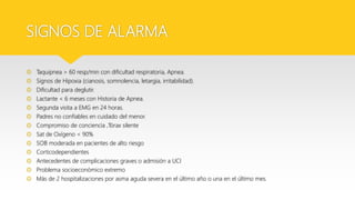 SIGNOS DE ALARMA
 Taquipnea > 60 resp/min con dificultad respiratoria, Apnea.
 Signos de Hipoxia (cianosis, somnolencia, letargia, irritabilidad).
 Dificultad para deglutir.
 Lactante < 6 meses con Historia de Apnea.
 Segunda visita a EMG en 24 horas.
 Padres no confiables en cuidado del menor.
 Compromiso de conciencia ,Tórax silente
 Sat de Oxígeno < 90%
 SOB moderada en pacientes de alto riesgo
 Corticodependientes
 Antecedentes de complicaciones graves o admisión a UCI
 Problema socioeconómico extremo
 Más de 2 hospitalizaciones por asma aguda severa en el último año o una en el último mes.
 