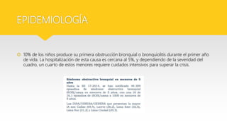EPIDEMIOLOGÍA
 10% de los niños produce su primera obstrucción bronquial o bronquiolitis durante el primer año
de vida. La hospitalización de esta causa es cercana al 5%, y dependiendo de la severidad del
cuadro, un cuarto de estos menores requiere cuidados intensivos para superar la crisis.
 