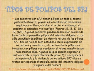Los pacientes con SPJ tienen pólipos en todo el tracto gastrointestinal. El yeyuno es la localización más común, seguido por el íleon, el colon, el recto, el estómago, el duodeno, el apéndice, y el esófago (Figuras 15, 16, 17, 18 y 19) (128). Algunos pacientes pueden desarrollar muchas de las alfombras pequeños pólipos del intestino delgado, otros sólo un puñado de pólipos. La historia natural de los pólipos SPJ-tipo no ha sido bien estudiado. De la experiencia de los autores y anecdótica, el crecimiento de pólipos es irregular, con pólipos que quedan en el mismo tamaño desde hace muchos años. Algunos pólipos pueden regresar o autoamputate y espontáneamente paso (7). Los regímenes de la patología y la vigilancia de los pólipos SPJ-tipo se tratan por separado (Patología, pólipo del intestino delgado y vigilancia del cáncer).  http://www.ncbi.nlm.nih.gov/books/NBK1826/#ch1famcan.Natural_History 