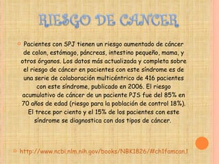 Pacientes con SPJ tienen un riesgo aumentado de cáncer de colon, estómago, páncreas, intestino pequeño, mama, y otros órganos. Los datos más actualizada y completa sobre el riesgo de cáncer en pacientes con este síndrome es de una serie de colaboración multicéntrico de 416 pacientes con este síndrome, publicado en 2006. El riesgo acumulativo de cáncer de un paciente PJS fue del 85% en 70 años de edad (riesgo para la población de control 18%). El trece por ciento y el 15% de los pacientes con este síndrome se diagnostica con dos tipos de cáncer.  http://www.ncbi.nlm.nih.gov/books/NBK1826/#ch1famcan.Natural_History 