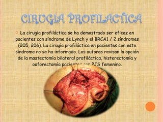 La cirugía profiláctica se ha demostrado ser eficaz en pacientes con síndrome de Lynch y el BRCA1 / 2 síndromes (205, 206). La cirugía profiláctica en pacientes con este síndrome no se ha informado. Los autores revisan la opción de la mastectomía bilateral profiláctica, histerectomía y ooforectomía pacientes con PJS femenino. 